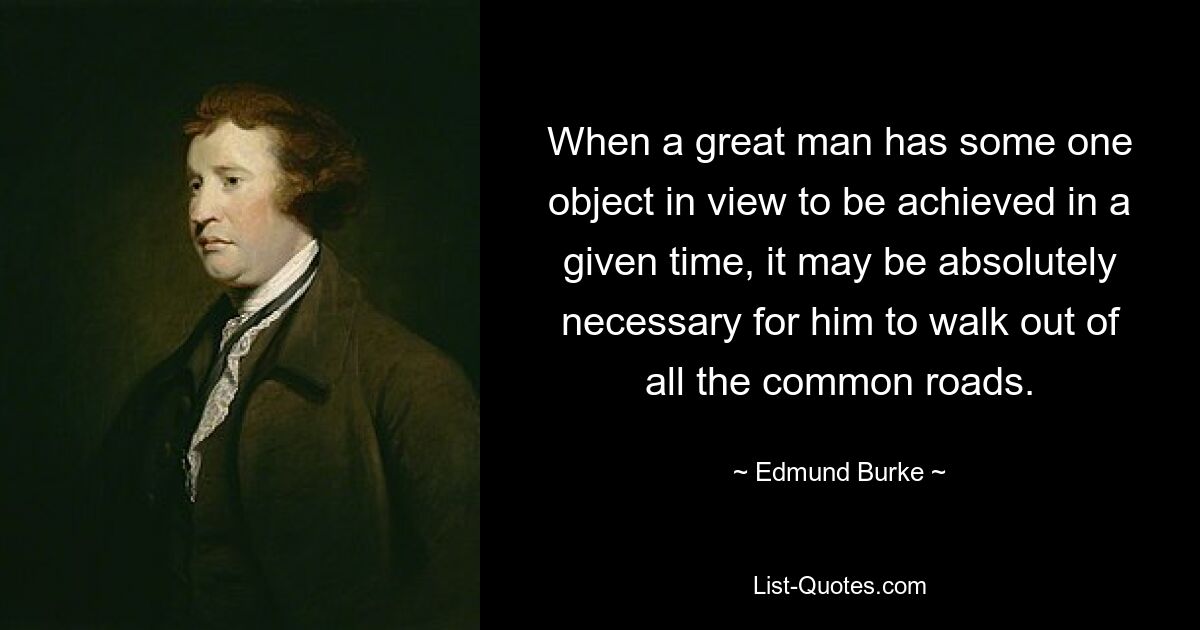 When a great man has some one object in view to be achieved in a given time, it may be absolutely necessary for him to walk out of all the common roads. — © Edmund Burke