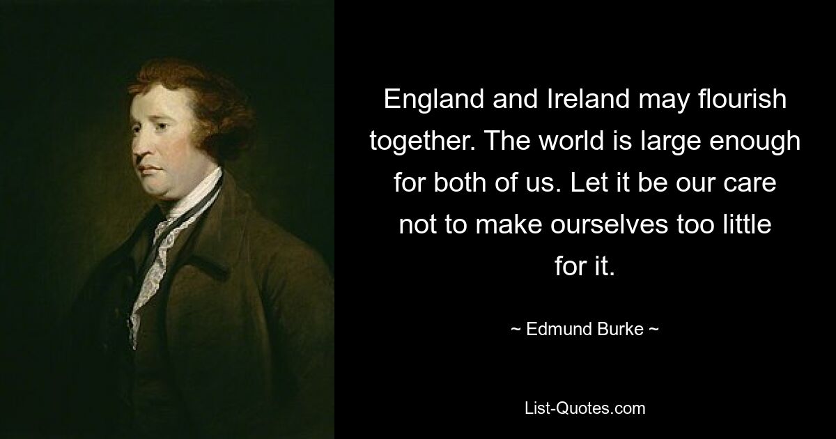 England and Ireland may flourish together. The world is large enough for both of us. Let it be our care not to make ourselves too little for it. — © Edmund Burke