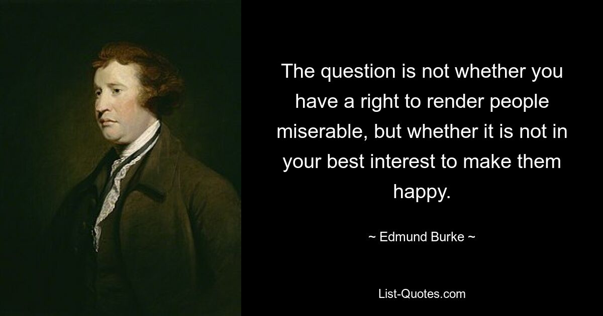 The question is not whether you have a right to render people miserable, but whether it is not in your best interest to make them happy. — © Edmund Burke