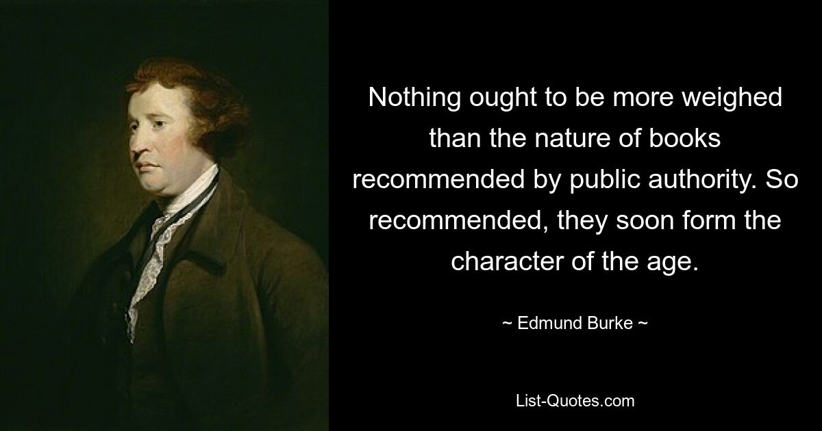 Nothing ought to be more weighed than the nature of books recommended by public authority. So recommended, they soon form the character of the age. — © Edmund Burke