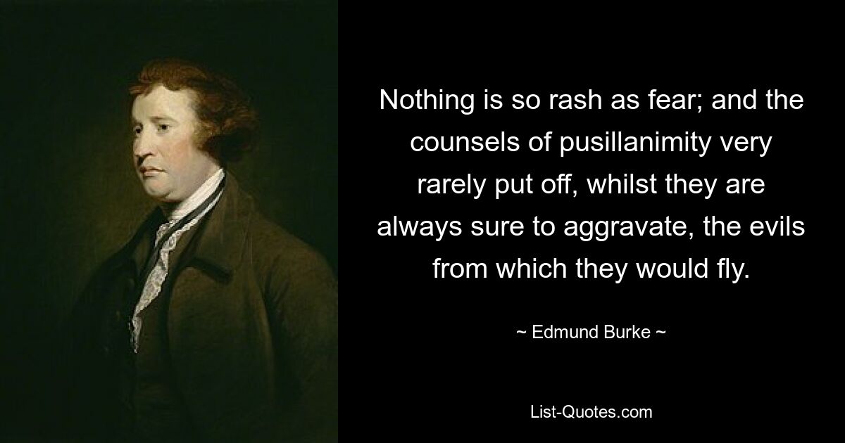 Nothing is so rash as fear; and the counsels of pusillanimity very rarely put off, whilst they are always sure to aggravate, the evils from which they would fly. — © Edmund Burke