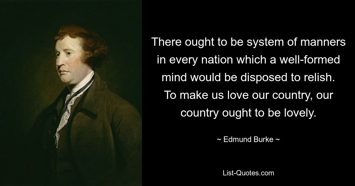 There ought to be system of manners in every nation which a well-formed mind would be disposed to relish. To make us love our country, our country ought to be lovely. — © Edmund Burke