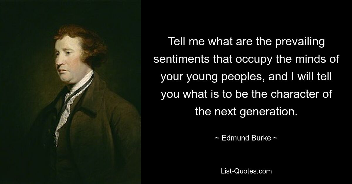 Tell me what are the prevailing sentiments that occupy the minds of your young peoples, and I will tell you what is to be the character of the next generation. — © Edmund Burke