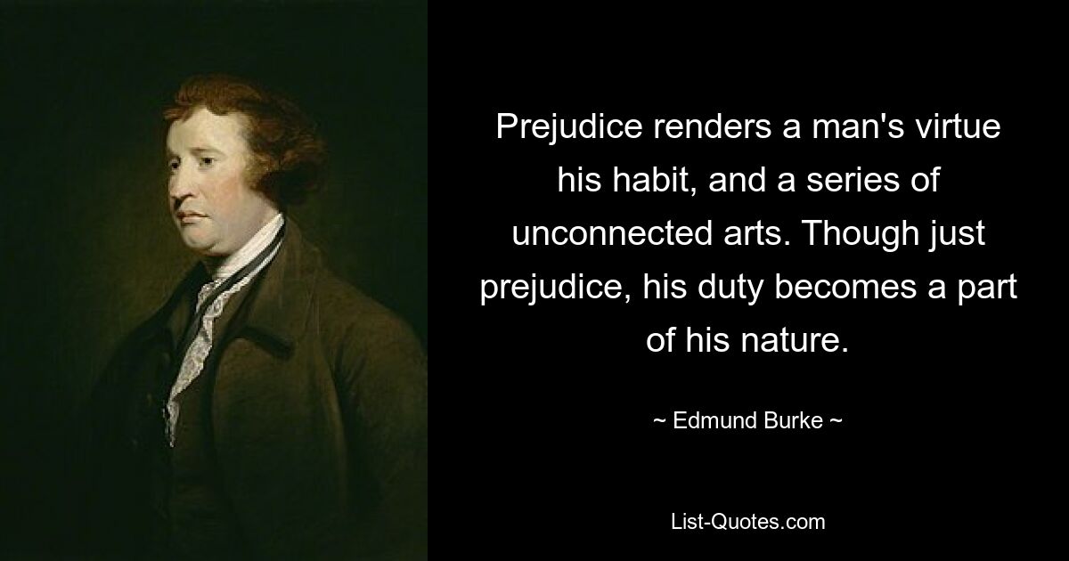 Prejudice renders a man's virtue his habit, and a series of unconnected arts. Though just prejudice, his duty becomes a part of his nature. — © Edmund Burke