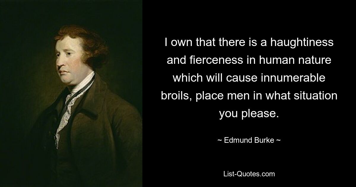 I own that there is a haughtiness and fierceness in human nature which will cause innumerable broils, place men in what situation you please. — © Edmund Burke