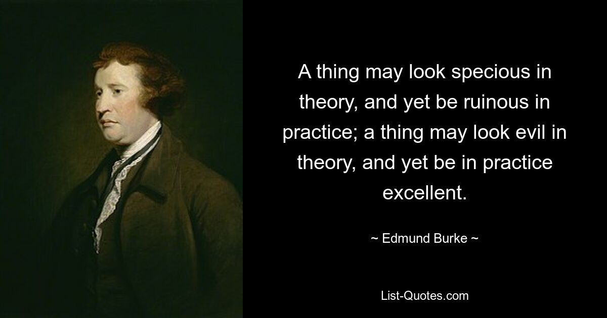 A thing may look specious in theory, and yet be ruinous in practice; a thing may look evil in theory, and yet be in practice excellent. — © Edmund Burke