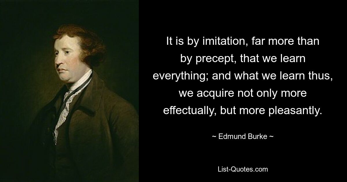 It is by imitation, far more than by precept, that we learn everything; and what we learn thus, we acquire not only more effectually, but more pleasantly. — © Edmund Burke