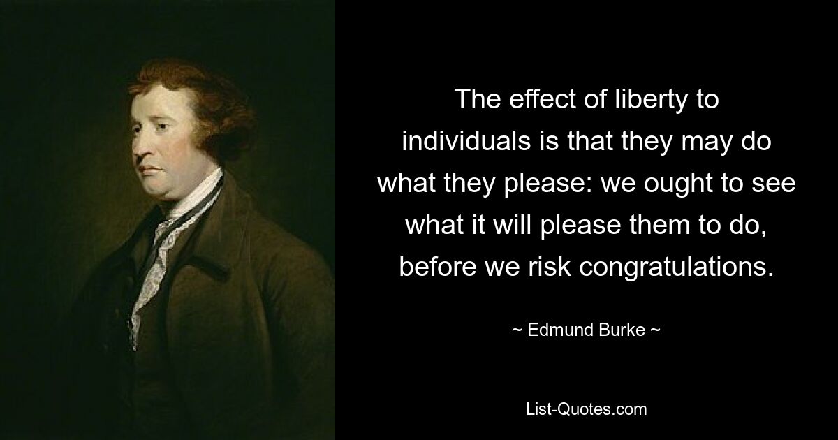 The effect of liberty to individuals is that they may do what they please: we ought to see what it will please them to do, before we risk congratulations. — © Edmund Burke