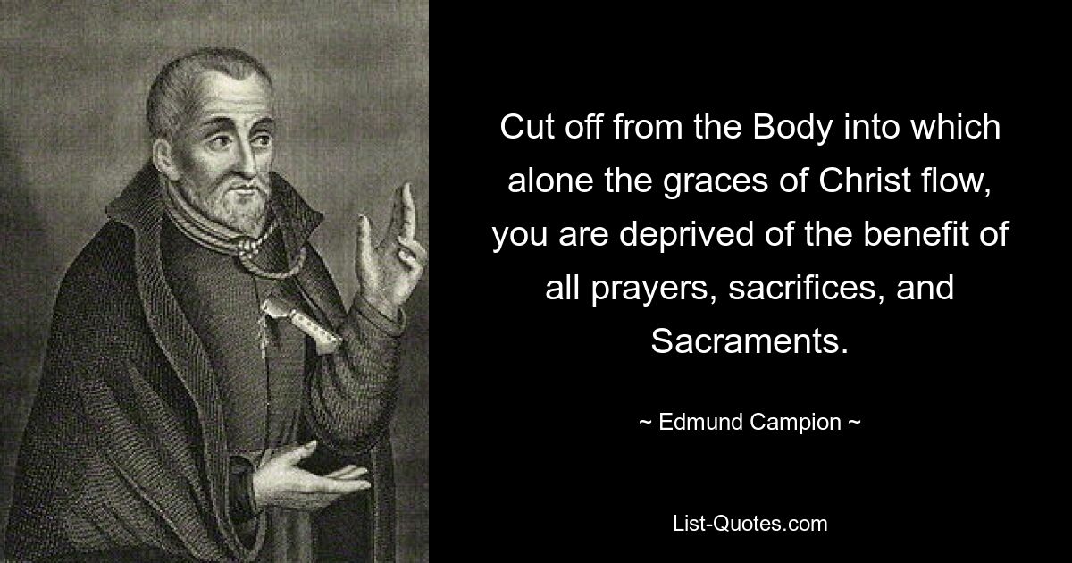 Cut off from the Body into which alone the graces of Christ flow, you are deprived of the benefit of all prayers, sacrifices, and Sacraments. — © Edmund Campion