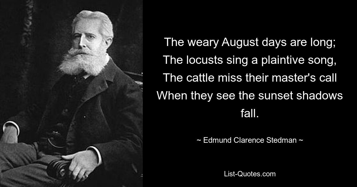 The weary August days are long;
The locusts sing a plaintive song,
The cattle miss their master's call
When they see the sunset shadows fall. — © Edmund Clarence Stedman