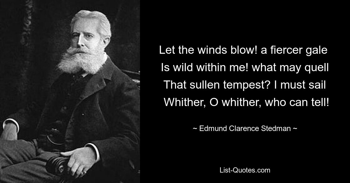 Let the winds blow! a fiercer gale 
 Is wild within me! what may quell 
 That sullen tempest? I must sail 
 Whither, O whither, who can tell! — © Edmund Clarence Stedman