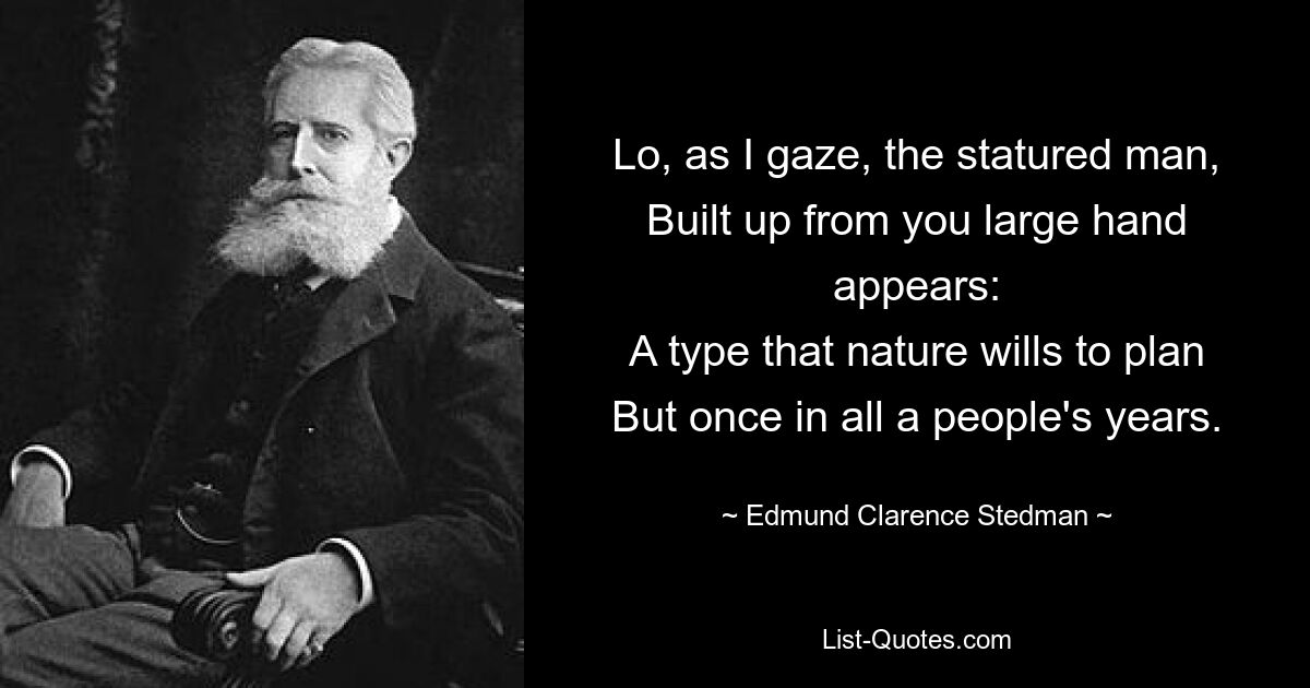 Lo, as I gaze, the statured man,
Built up from you large hand appears:
A type that nature wills to plan
But once in all a people's years. — © Edmund Clarence Stedman