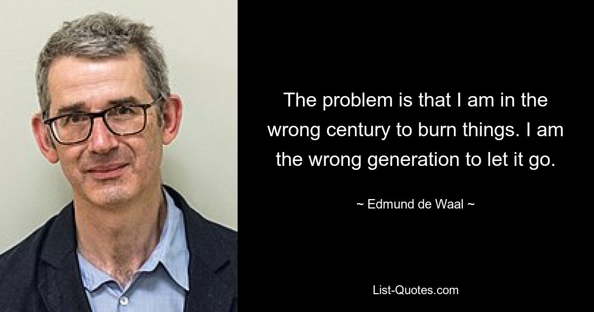 The problem is that I am in the wrong century to burn things. I am the wrong generation to let it go. — © Edmund de Waal