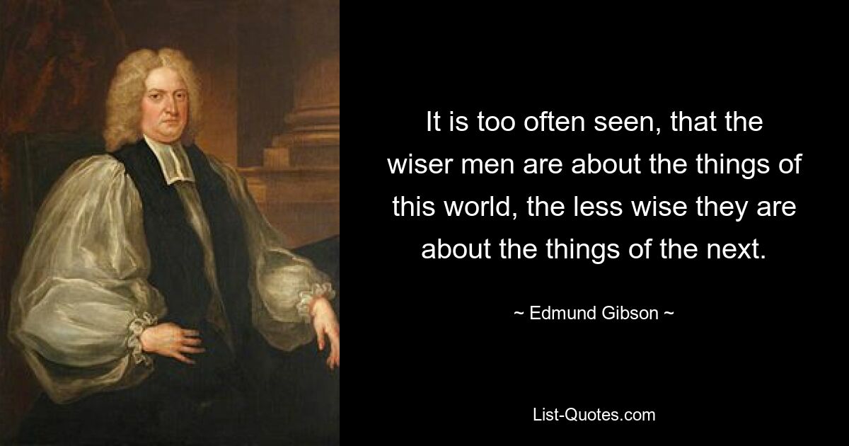 It is too often seen, that the wiser men are about the things of this world, the less wise they are about the things of the next. — © Edmund Gibson