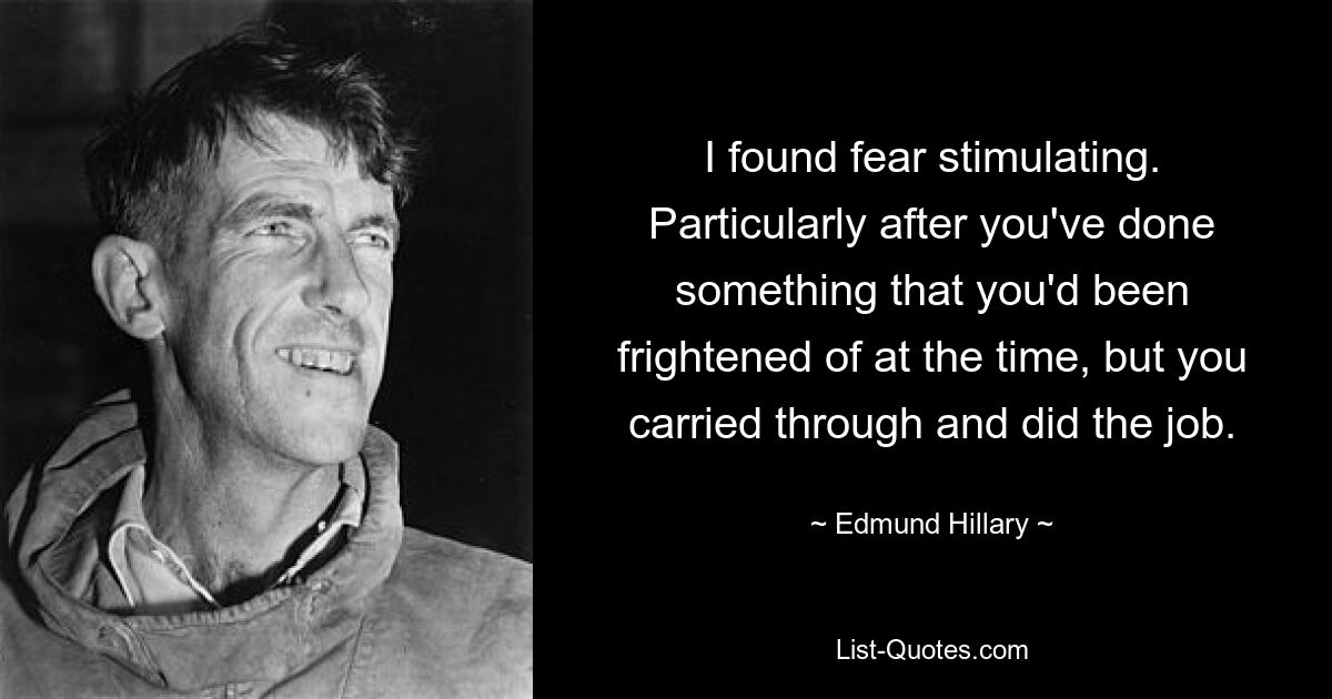 I found fear stimulating. Particularly after you've done something that you'd been frightened of at the time, but you carried through and did the job. — © Edmund Hillary