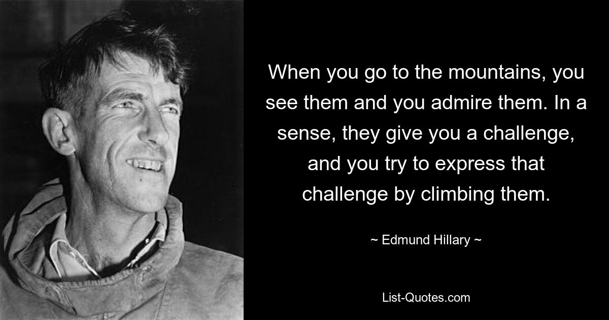 When you go to the mountains, you see them and you admire them. In a sense, they give you a challenge, and you try to express that challenge by climbing them. — © Edmund Hillary