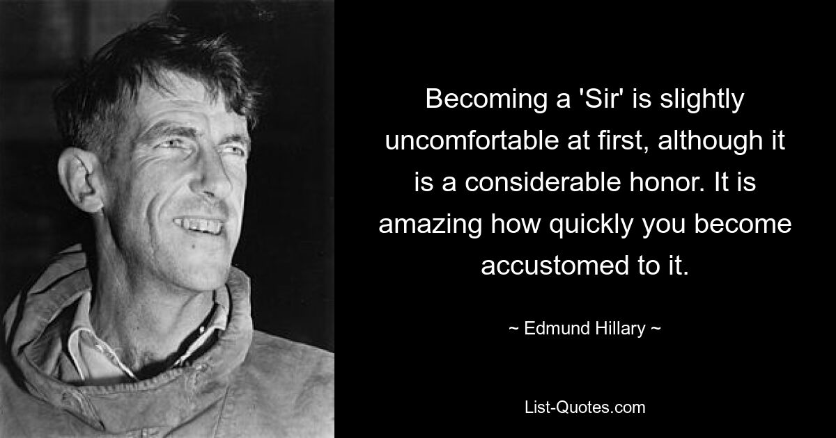 Becoming a 'Sir' is slightly uncomfortable at first, although it is a considerable honor. It is amazing how quickly you become accustomed to it. — © Edmund Hillary