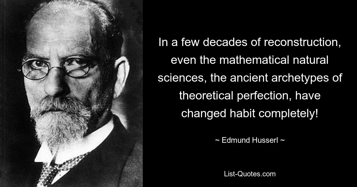 In a few decades of reconstruction, even the mathematical natural sciences, the ancient archetypes of theoretical perfection, have changed habit completely! — © Edmund Husserl