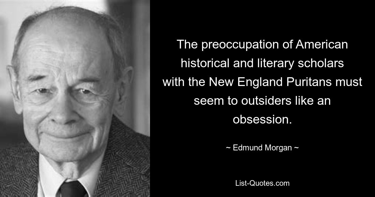 The preoccupation of American historical and literary scholars with the New England Puritans must seem to outsiders like an obsession. — © Edmund Morgan