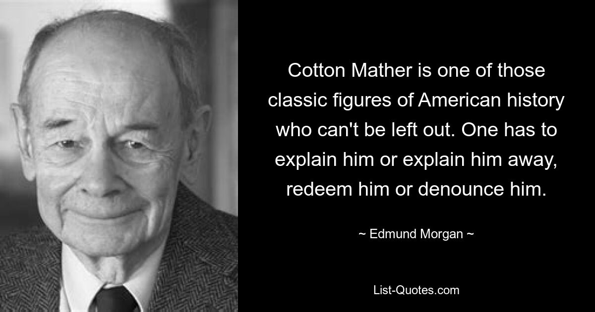 Cotton Mather is one of those classic figures of American history who can't be left out. One has to explain him or explain him away, redeem him or denounce him. — © Edmund Morgan