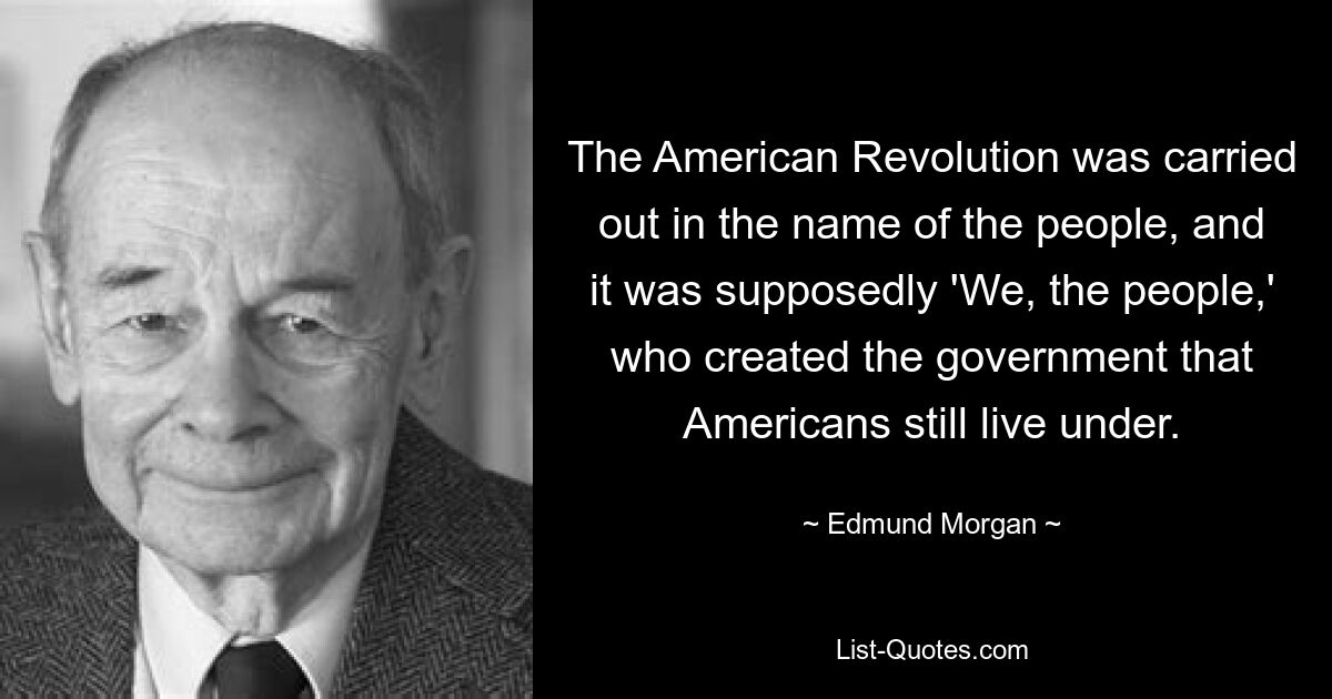 The American Revolution was carried out in the name of the people, and it was supposedly 'We, the people,' who created the government that Americans still live under. — © Edmund Morgan