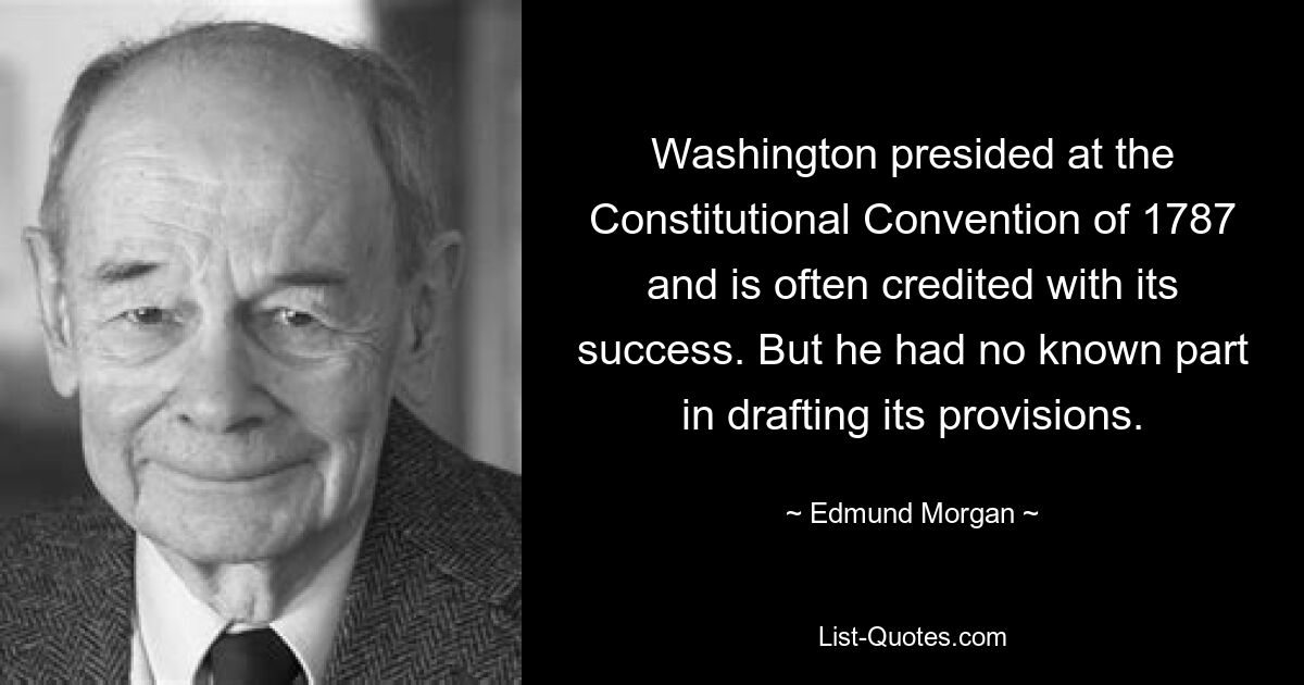 Washington presided at the Constitutional Convention of 1787 and is often credited with its success. But he had no known part in drafting its provisions. — © Edmund Morgan