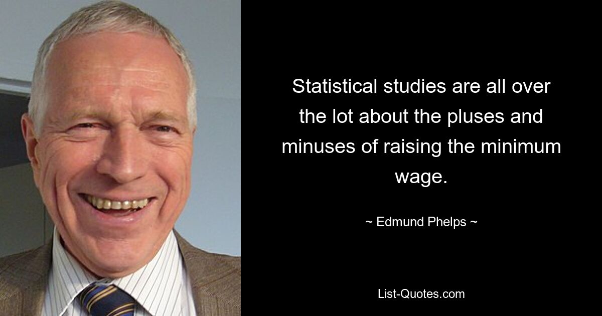 Statistical studies are all over the lot about the pluses and minuses of raising the minimum wage. — © Edmund Phelps