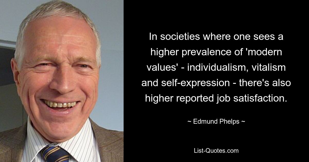 In societies where one sees a higher prevalence of 'modern values' - individualism, vitalism and self-expression - there's also higher reported job satisfaction. — © Edmund Phelps