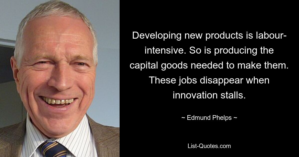 Developing new products is labour- intensive. So is producing the capital goods needed to make them. These jobs disappear when innovation stalls. — © Edmund Phelps