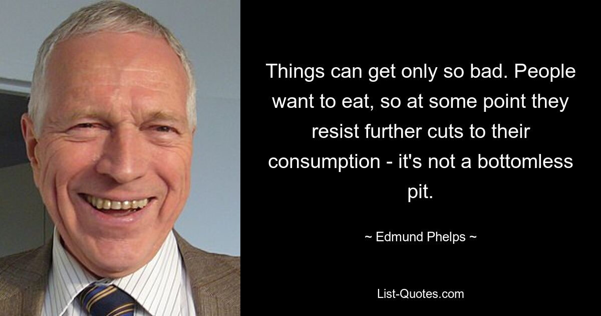 Things can get only so bad. People want to eat, so at some point they resist further cuts to their consumption - it's not a bottomless pit. — © Edmund Phelps