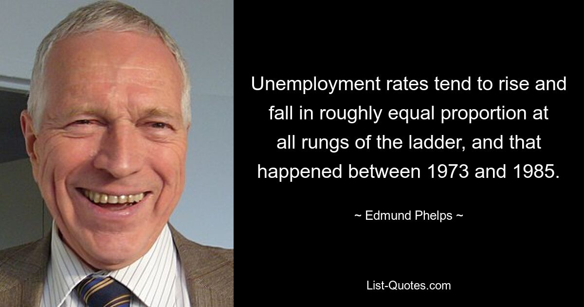 Unemployment rates tend to rise and fall in roughly equal proportion at all rungs of the ladder, and that happened between 1973 and 1985. — © Edmund Phelps