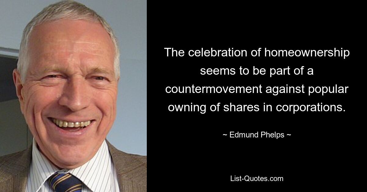 The celebration of homeownership seems to be part of a countermovement against popular owning of shares in corporations. — © Edmund Phelps