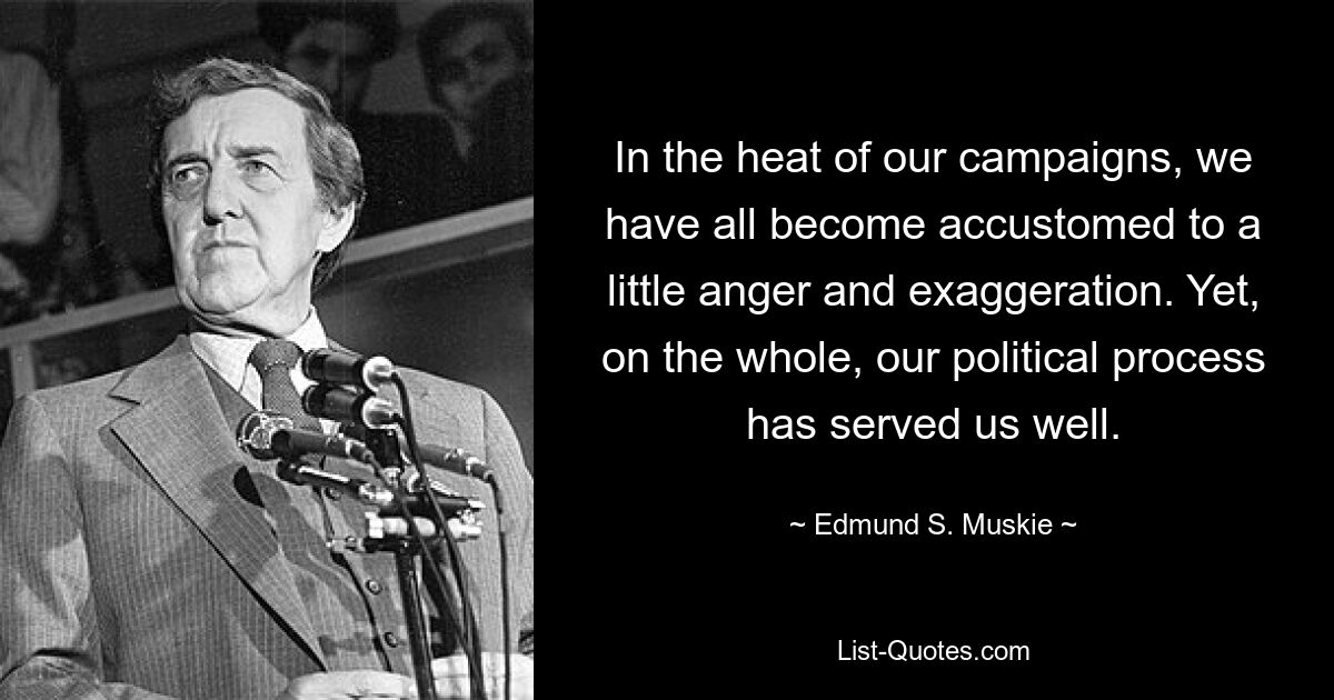 In the heat of our campaigns, we have all become accustomed to a little anger and exaggeration. Yet, on the whole, our political process has served us well. — © Edmund S. Muskie