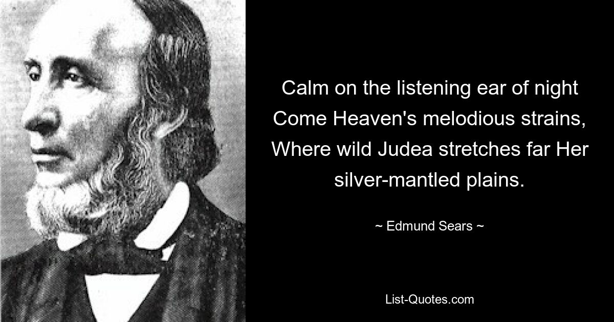 Calm on the listening ear of night Come Heaven's melodious strains, Where wild Judea stretches far Her silver-mantled plains. — © Edmund Sears