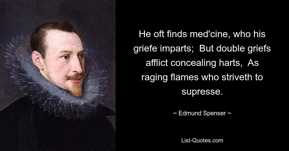 He oft finds med'cine, who his griefe imparts;  But double griefs afflict concealing harts,  As raging flames who striveth to supresse. — © Edmund Spenser