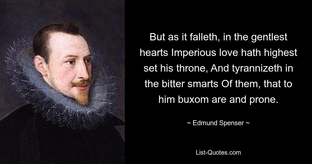 But as it falleth, in the gentlest hearts Imperious love hath highest set his throne, And tyrannizeth in the bitter smarts Of them, that to him buxom are and prone. — © Edmund Spenser