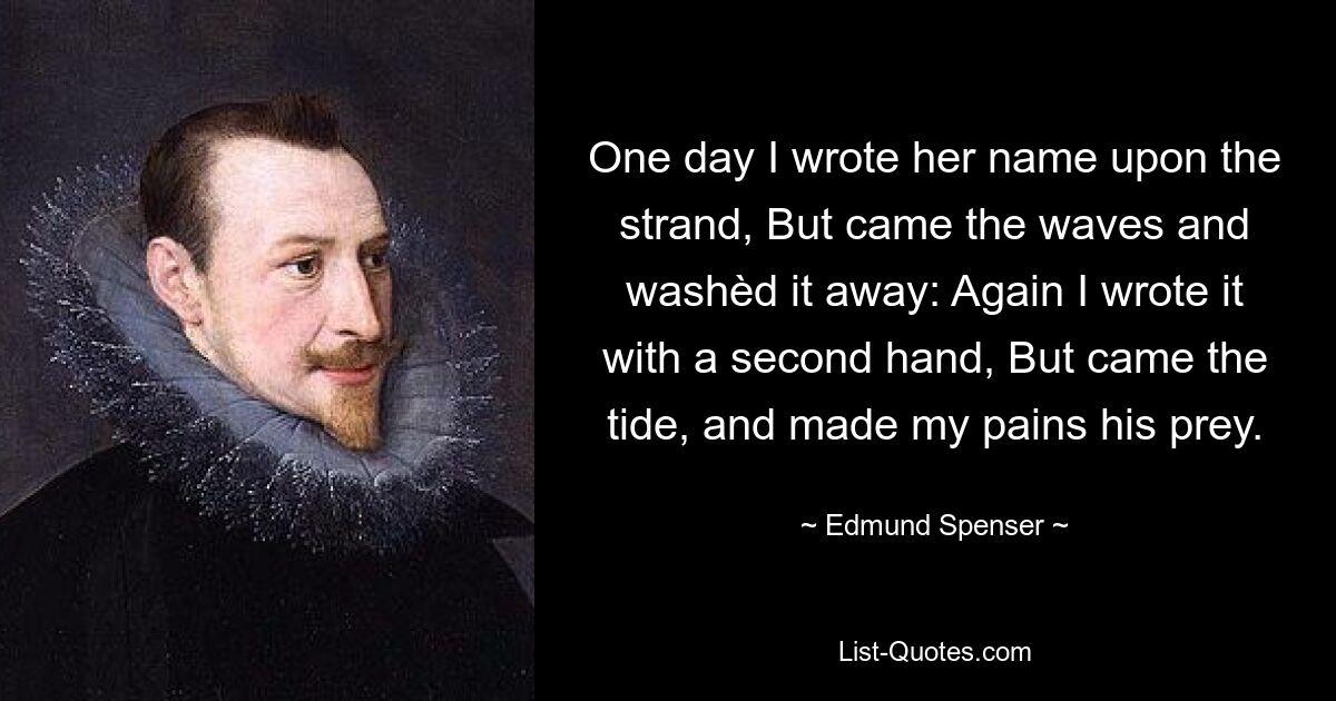 One day I wrote her name upon the strand, But came the waves and washèd it away: Again I wrote it with a second hand, But came the tide, and made my pains his prey. — © Edmund Spenser