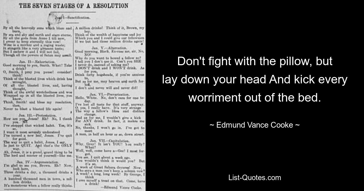 Don't fight with the pillow, but lay down your head And kick every worriment out of the bed. — © Edmund Vance Cooke