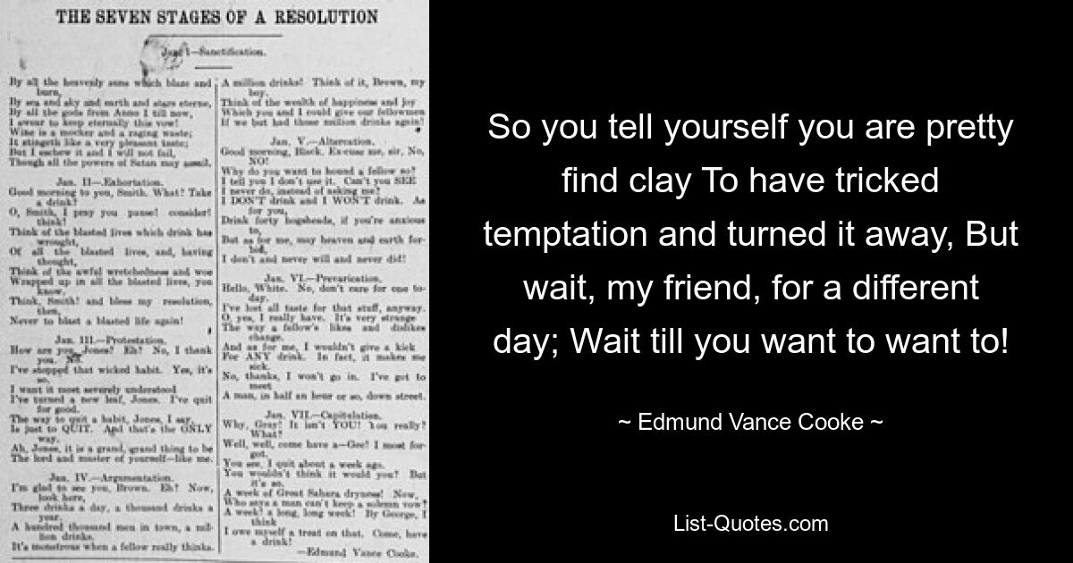 So you tell yourself you are pretty find clay To have tricked temptation and turned it away, But wait, my friend, for a different day; Wait till you want to want to! — © Edmund Vance Cooke