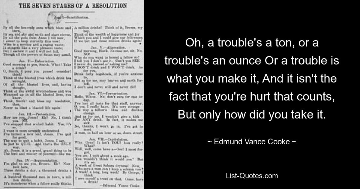 Oh, a trouble's a ton, or a trouble's an ounce Or a trouble is what you make it, And it isn't the fact that you're hurt that counts, But only how did you take it. — © Edmund Vance Cooke