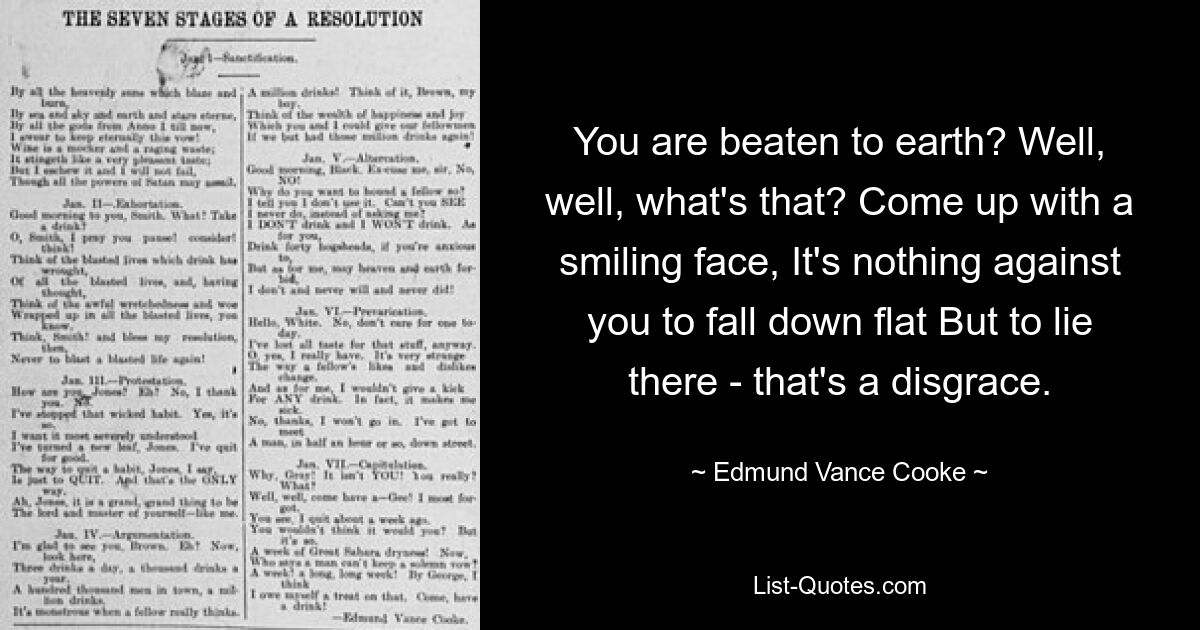 You are beaten to earth? Well, well, what's that? Come up with a smiling face, It's nothing against you to fall down flat But to lie there - that's a disgrace. — © Edmund Vance Cooke