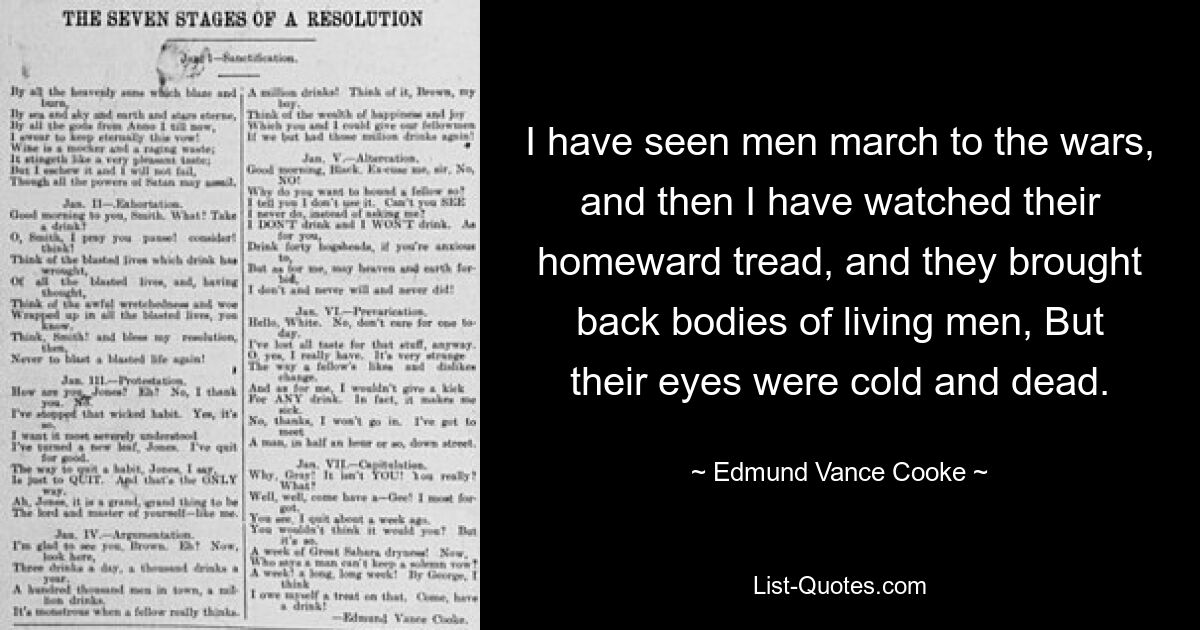 I have seen men march to the wars, and then I have watched their homeward tread, and they brought back bodies of living men, But their eyes were cold and dead. — © Edmund Vance Cooke