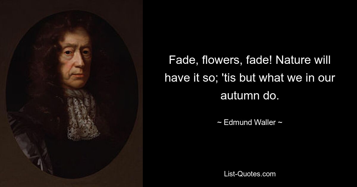 Fade, flowers, fade! Nature will have it so; 'tis but what we in our autumn do. — © Edmund Waller