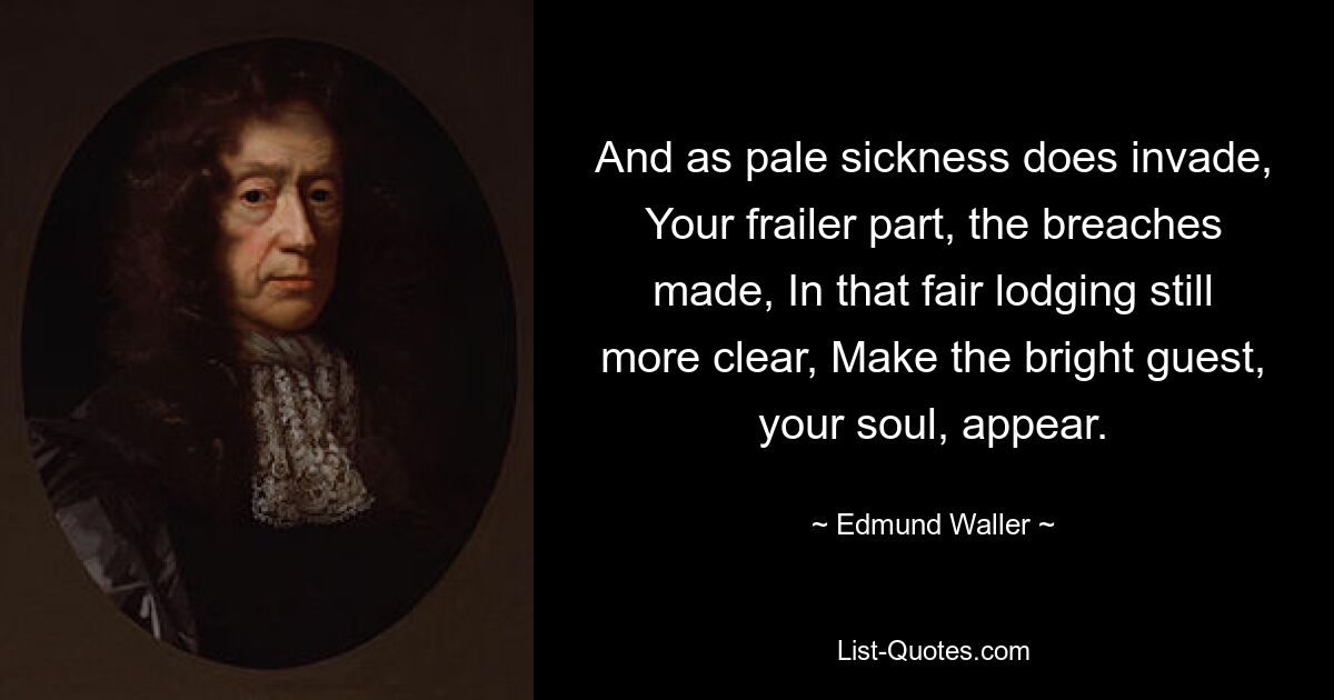 And as pale sickness does invade, Your frailer part, the breaches made, In that fair lodging still more clear, Make the bright guest, your soul, appear. — © Edmund Waller