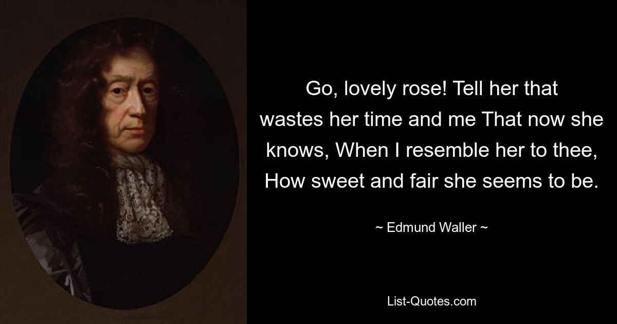 Go, lovely rose! Tell her that wastes her time and me That now she knows, When I resemble her to thee, How sweet and fair she seems to be. — © Edmund Waller