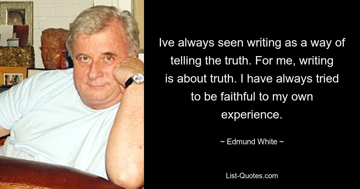 Ich habe das Schreiben immer als eine Möglichkeit gesehen, die Wahrheit zu sagen. Für mich geht es beim Schreiben um die Wahrheit. Ich habe immer versucht, meiner eigenen Erfahrung treu zu bleiben. — © Edmund White 