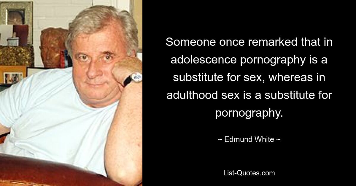 Someone once remarked that in adolescence pornography is a substitute for sex, whereas in adulthood sex is a substitute for pornography. — © Edmund White