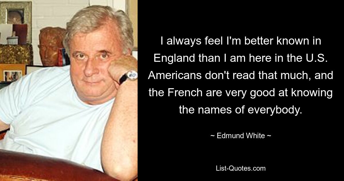 I always feel I'm better known in England than I am here in the U.S. Americans don't read that much, and the French are very good at knowing the names of everybody. — © Edmund White