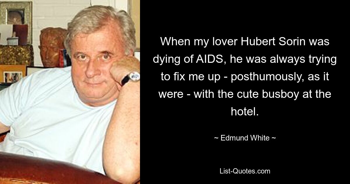 When my lover Hubert Sorin was dying of AIDS, he was always trying to fix me up - posthumously, as it were - with the cute busboy at the hotel. — © Edmund White