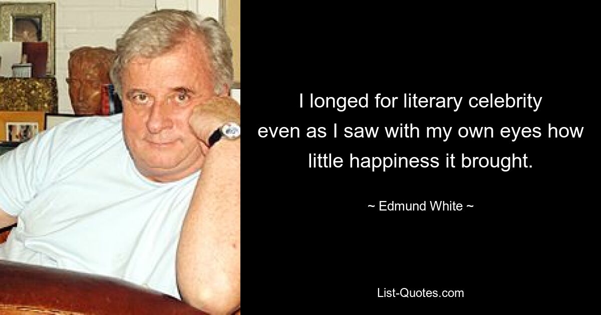 I longed for literary celebrity even as I saw with my own eyes how little happiness it brought. — © Edmund White